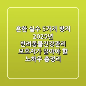 "흔한 실수 5가지 방지", 2025년 반려동물건강관리, 보호자가 알아야 할 노하우 총정리